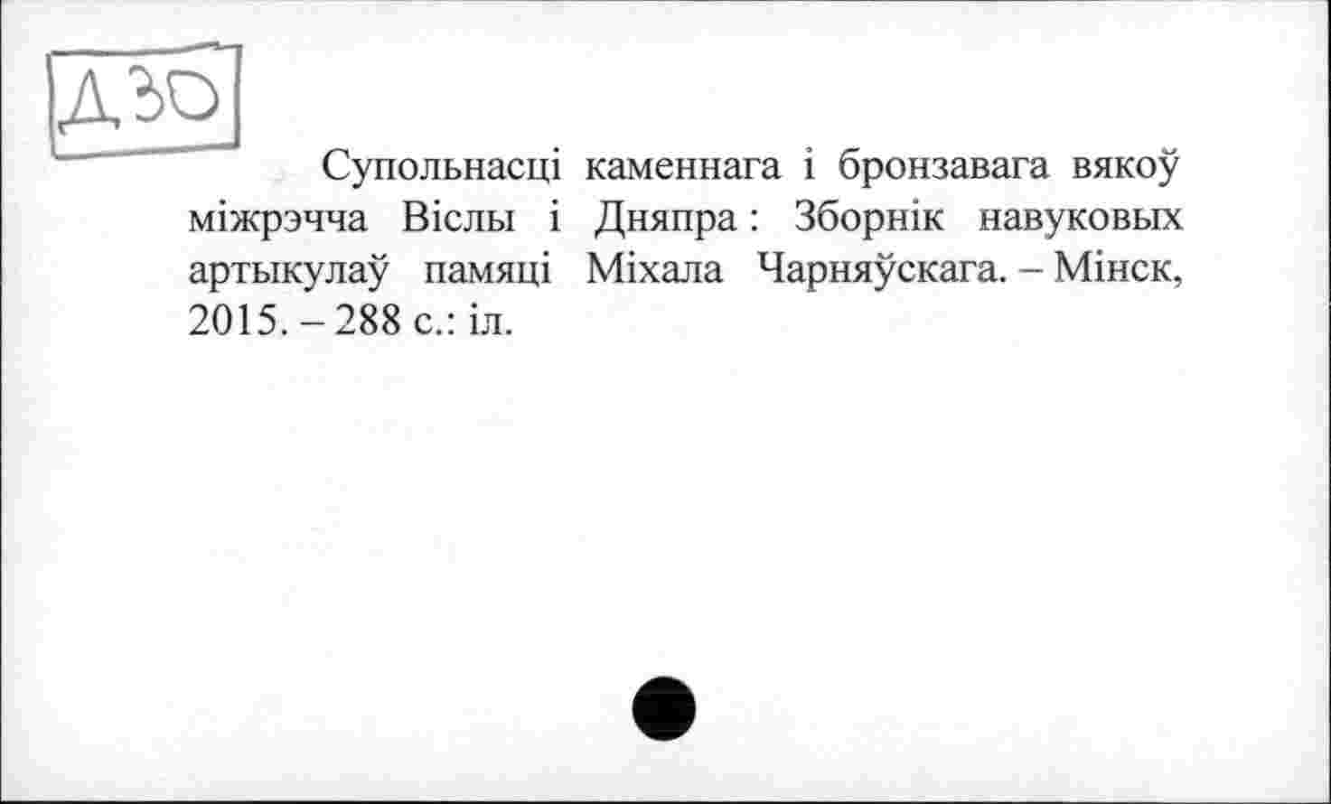 ﻿|дьо]
Супольнасці каменнага і бронзавага вякоу міжрзчча Вісльї і Дняпра : Зборнік навуковых артыкулау памяці Міхала Чарняускага. - Мінск, 2015.-288 с.: іл.